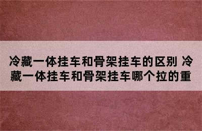 冷藏一体挂车和骨架挂车的区别 冷藏一体挂车和骨架挂车哪个拉的重